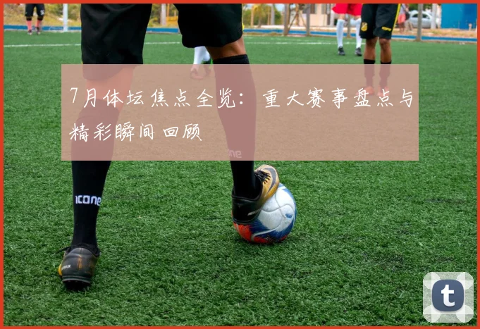 7月体坛焦点全览：重大赛事盘点与精彩瞬间回顾