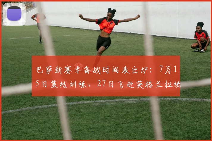 巴萨新赛季备战时间表出炉：7月15日集结训练，27日飞赴英格兰拉练