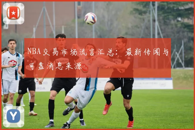 NBA交易市场流言汇总:最新传闻与可靠消息来源