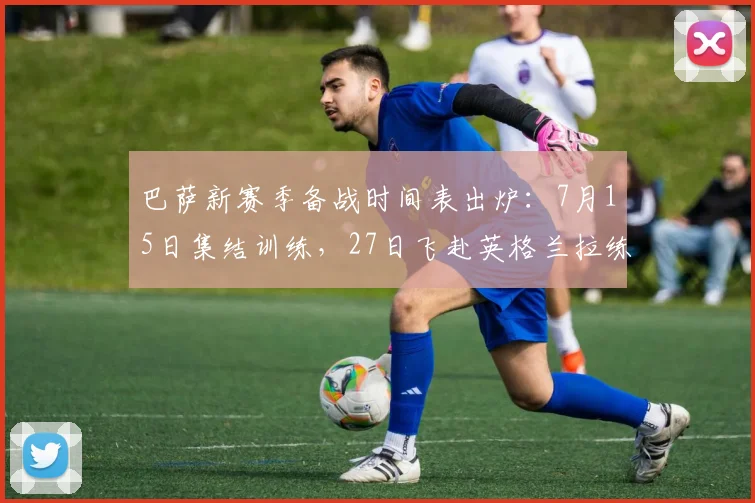巴萨新赛季备战时间表出炉:7月15日集结训练,27日飞赴英格兰拉练