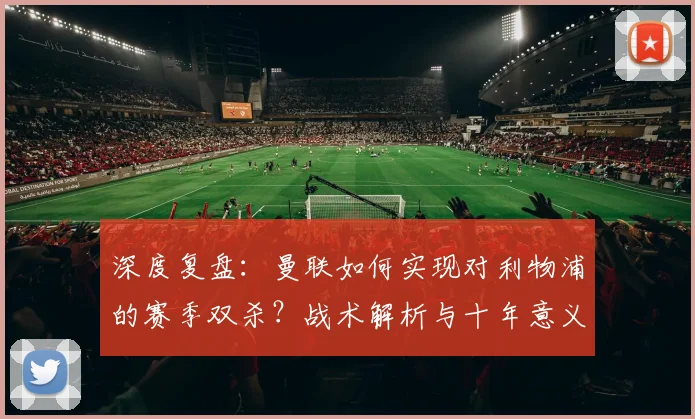 深度复盘:曼联如何实现对利物浦的赛季双杀?战术解析与十年意义