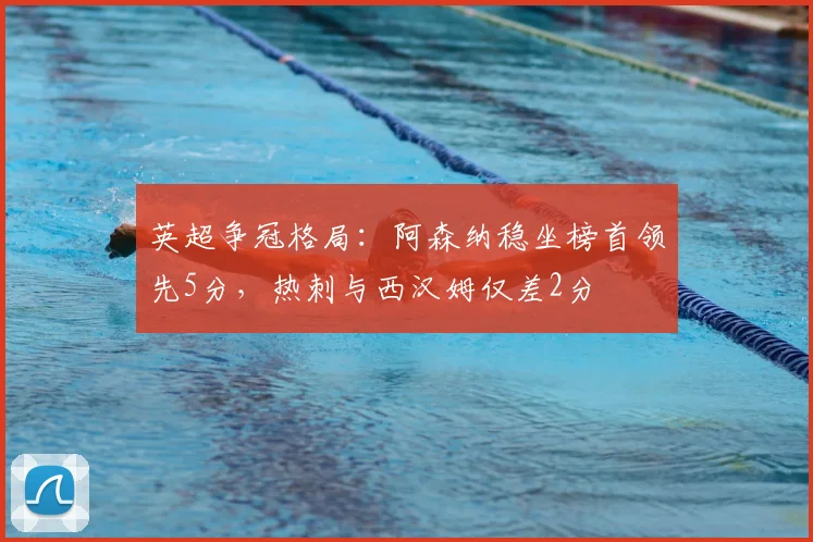 英超争冠格局：阿森纳稳坐榜首领先5分，热刺与西汉姆仅差2分