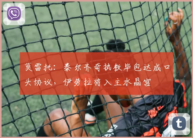 莫雷托:泰尔齐奇执教毕包达成口头协议,伊劳拉将入主水晶宫