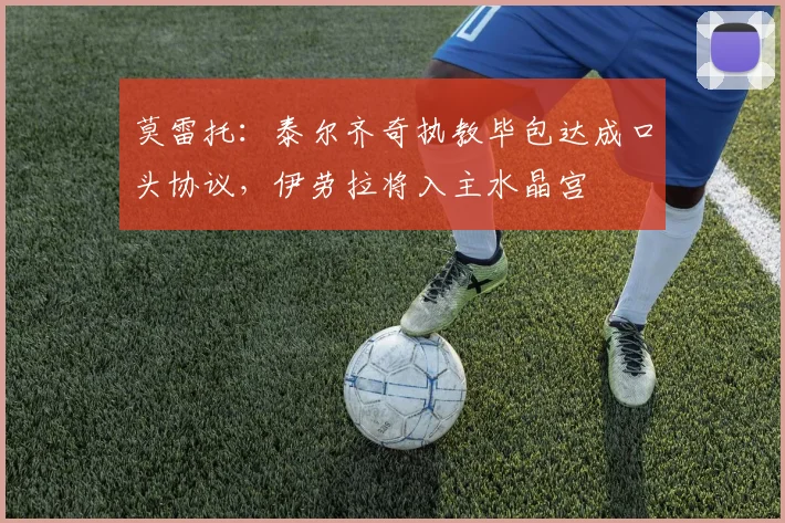 莫雷托：泰尔齐奇执教毕包达成口头协议，伊劳拉将入主水晶宫