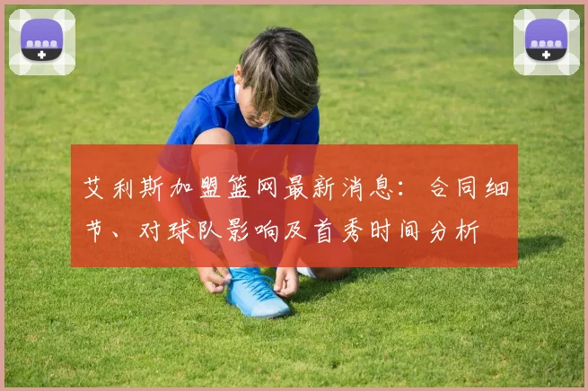 艾利斯加盟篮网最新消息：合同细节、对球队影响及首秀时间分析